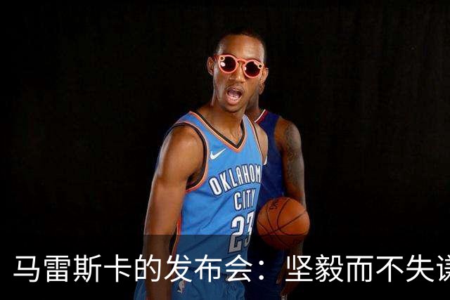 马雷斯卡的发布会：坚毅而不失谦逊的态度